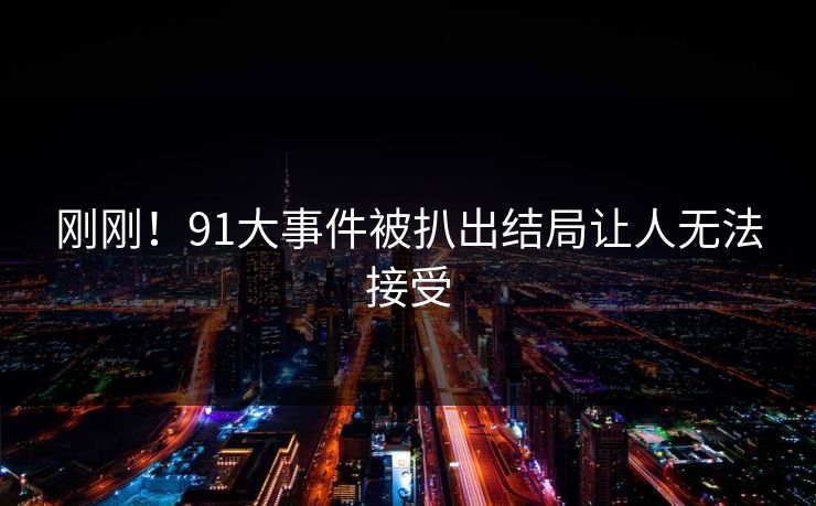 刚刚！91大事件被扒出结局让人无法接受