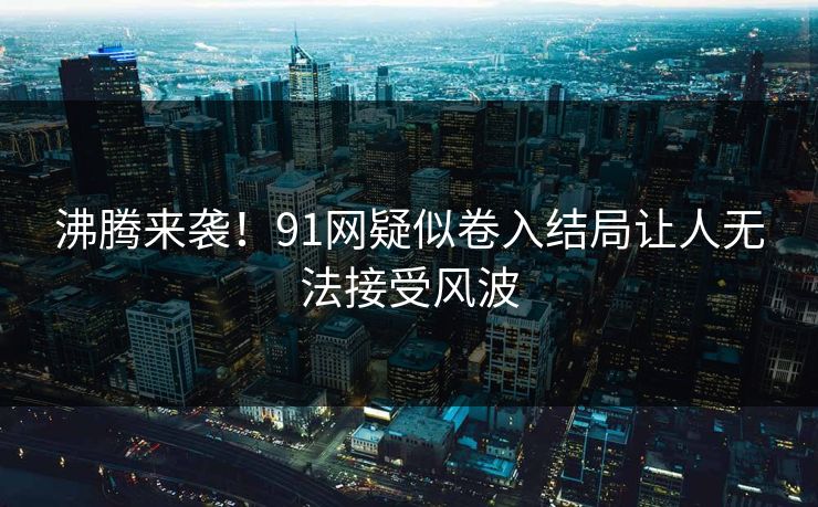沸腾来袭！91网疑似卷入结局让人无法接受风波