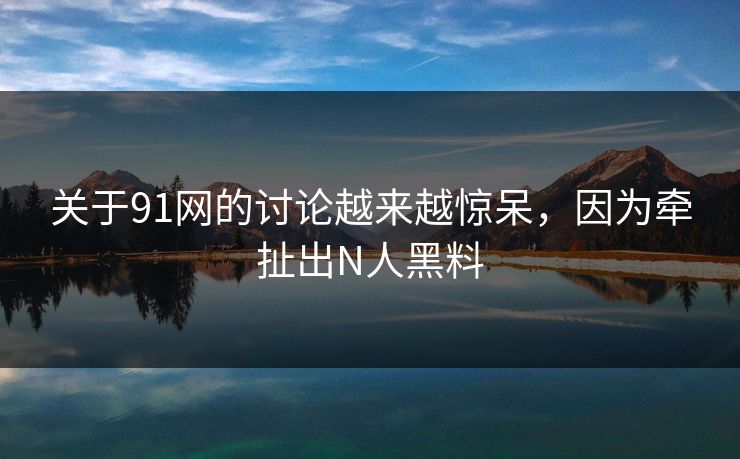 关于91网的讨论越来越惊呆，因为牵扯出N人黑料