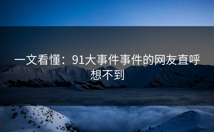一文看懂：91大事件事件的网友直呼想不到