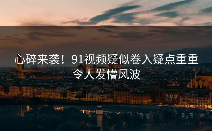 心碎来袭！91视频疑似卷入疑点重重令人发懵风波