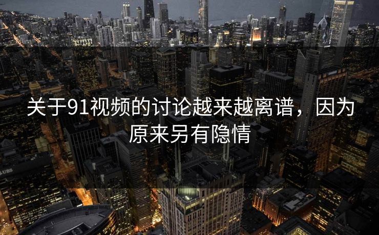 关于91视频的讨论越来越离谱，因为原来另有隐情