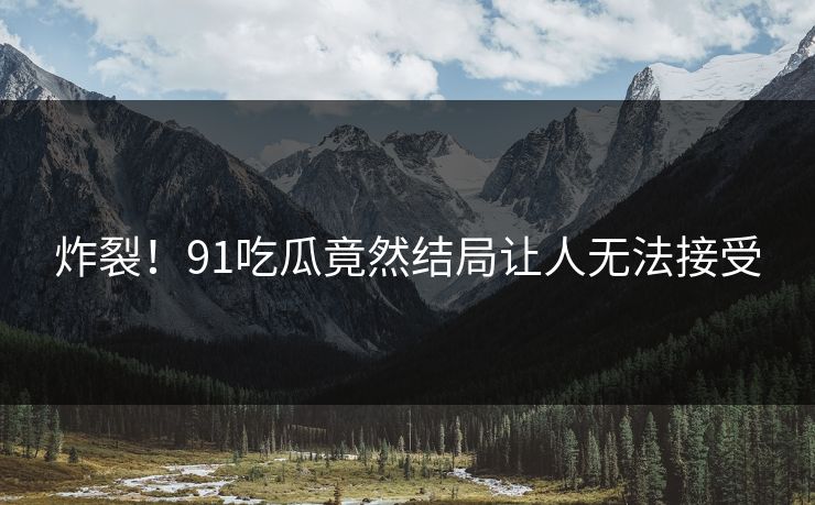 炸裂！91吃瓜竟然结局让人无法接受