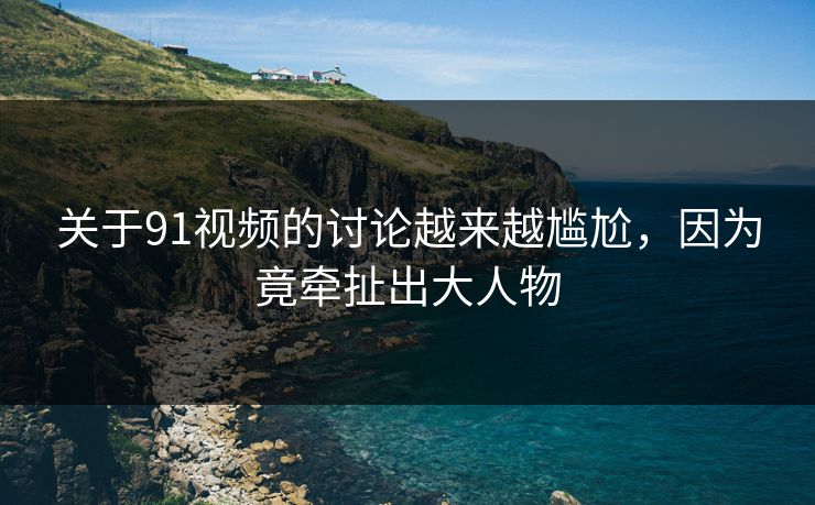 关于91视频的讨论越来越尴尬，因为竟牵扯出大人物