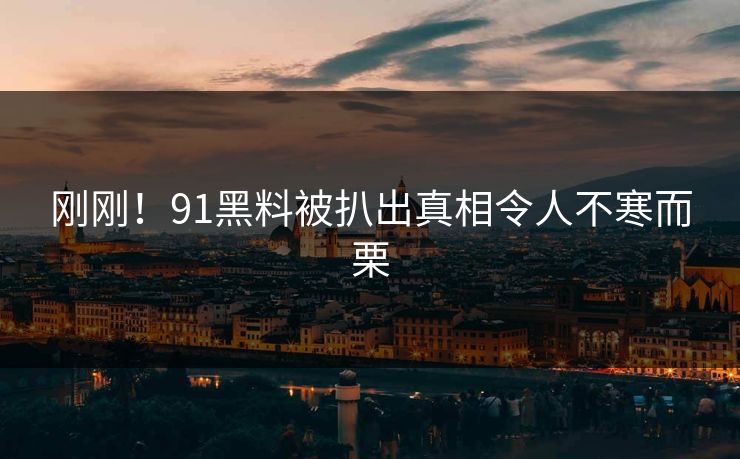 刚刚！91黑料被扒出真相令人不寒而栗