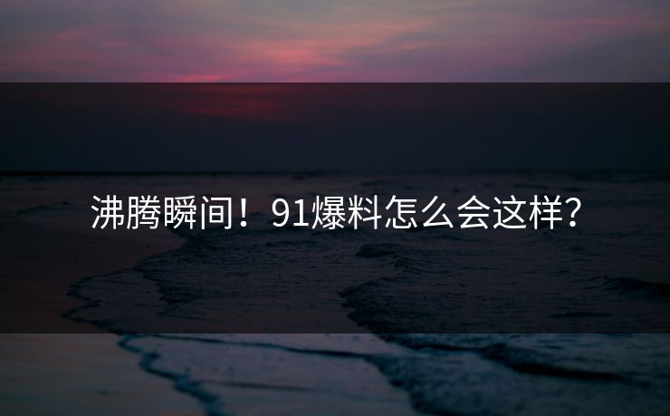 沸腾瞬间！91爆料怎么会这样？