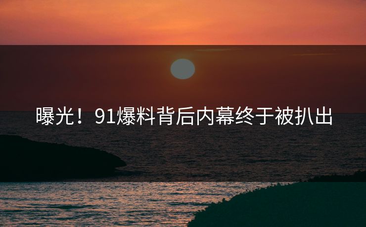曝光！91爆料背后内幕终于被扒出