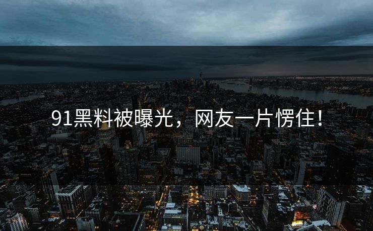91黑料被曝光，网友一片愣住！