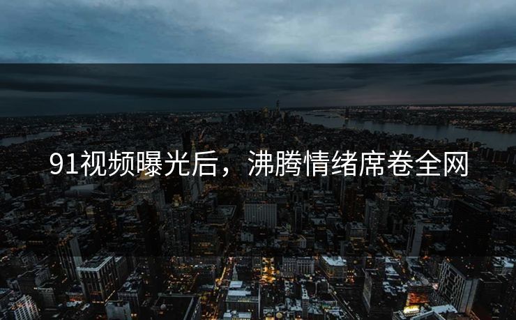91视频曝光后，沸腾情绪席卷全网