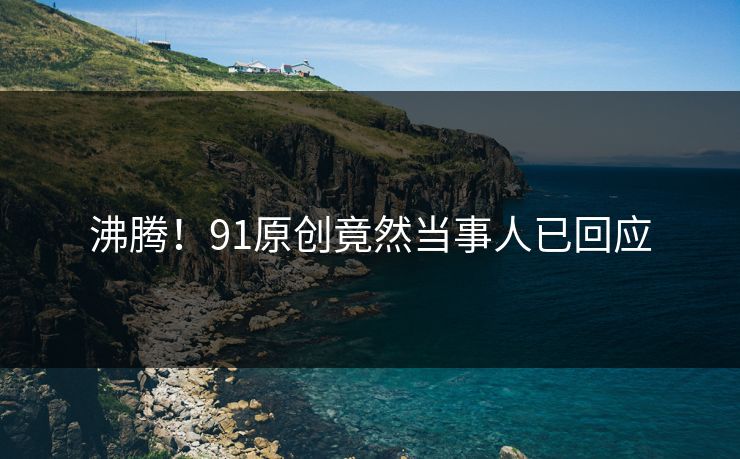 沸腾！91原创竟然当事人已回应