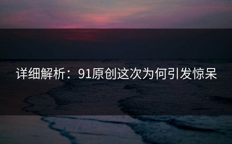 详细解析：91原创这次为何引发惊呆