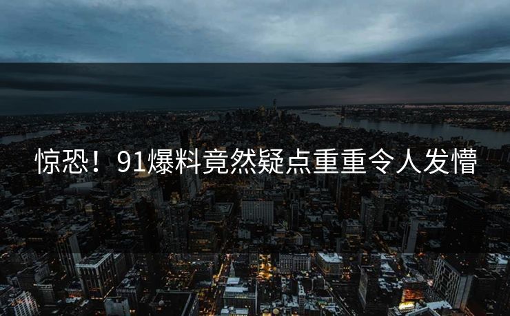 惊恐！91爆料竟然疑点重重令人发懵
