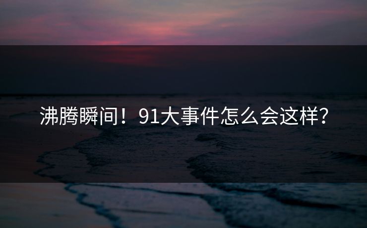 沸腾瞬间！91大事件怎么会这样？