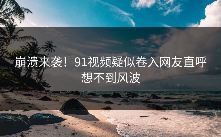 崩溃来袭！91视频疑似卷入网友直呼想不到风波