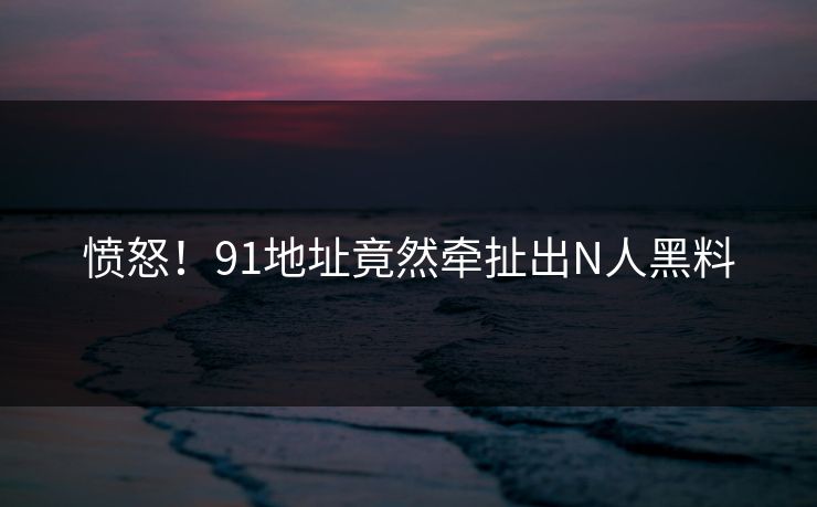 愤怒！91地址竟然牵扯出N人黑料