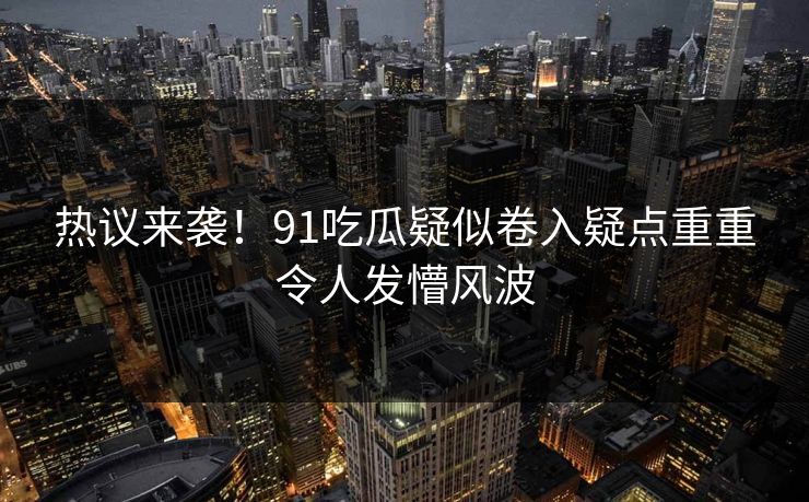 热议来袭！91吃瓜疑似卷入疑点重重令人发懵风波