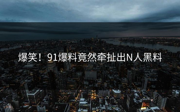 爆笑！91爆料竟然牵扯出N人黑料