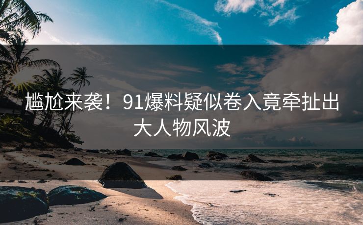 尴尬来袭！91爆料疑似卷入竟牵扯出大人物风波
