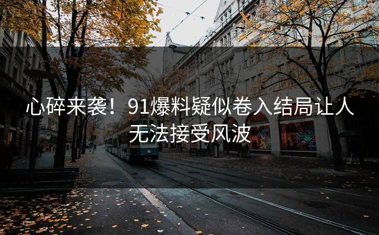 心碎来袭！91爆料疑似卷入结局让人无法接受风波