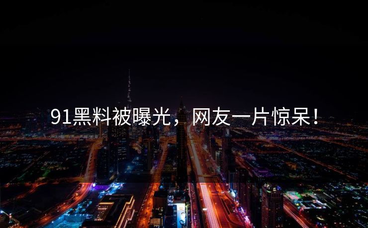 91黑料被曝光，网友一片惊呆！
