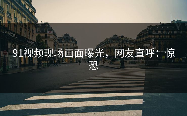 91视频现场画面曝光，网友直呼：惊恐