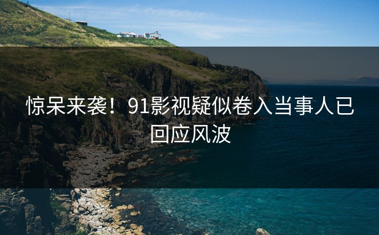 惊呆来袭！91影视疑似卷入当事人已回应风波