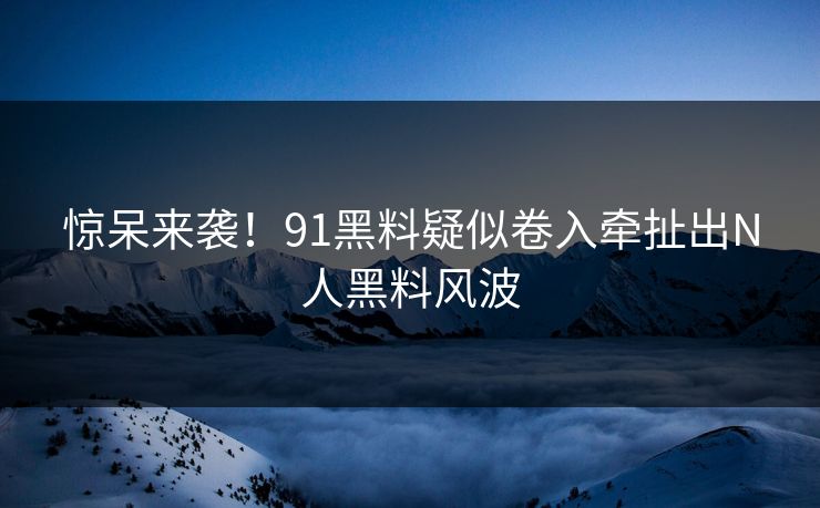 惊呆来袭！91黑料疑似卷入牵扯出N人黑料风波