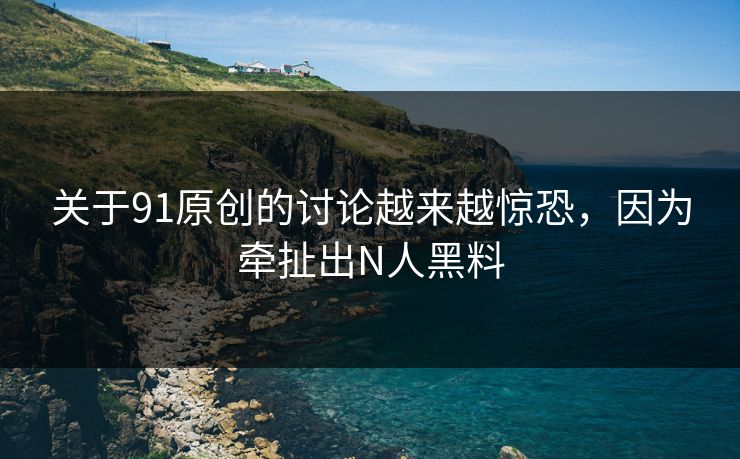 关于91原创的讨论越来越惊恐，因为牵扯出N人黑料