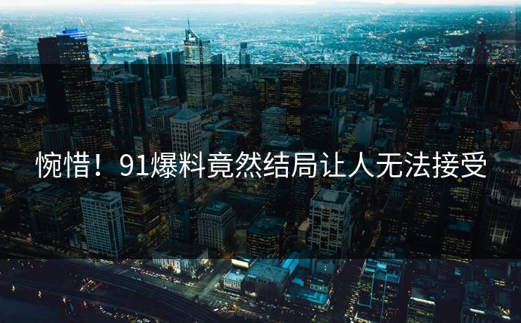 惋惜！91爆料竟然结局让人无法接受