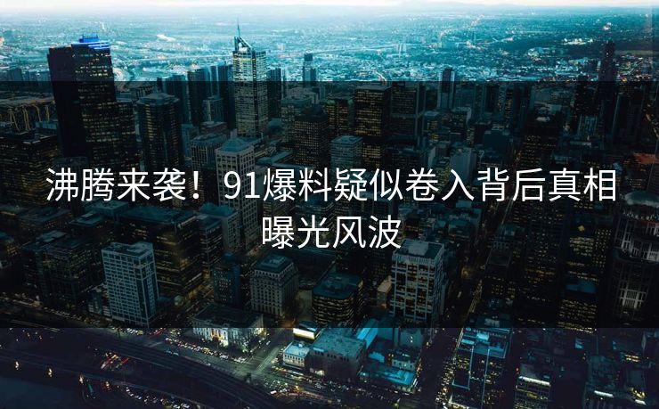 沸腾来袭！91爆料疑似卷入背后真相曝光风波