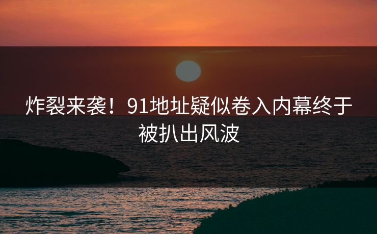 炸裂来袭！91地址疑似卷入内幕终于被扒出风波