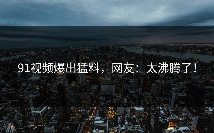 91视频爆出猛料，网友：太沸腾了！
