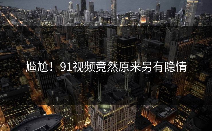 尴尬！91视频竟然原来另有隐情