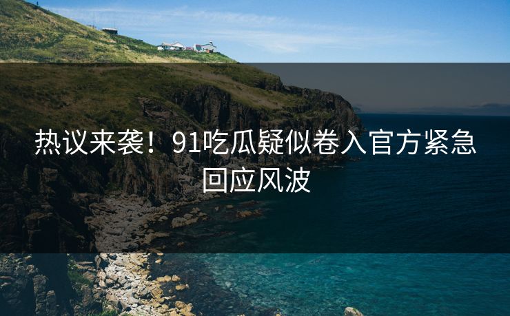 热议来袭！91吃瓜疑似卷入官方紧急回应风波