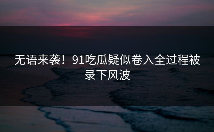 无语来袭！91吃瓜疑似卷入全过程被录下风波