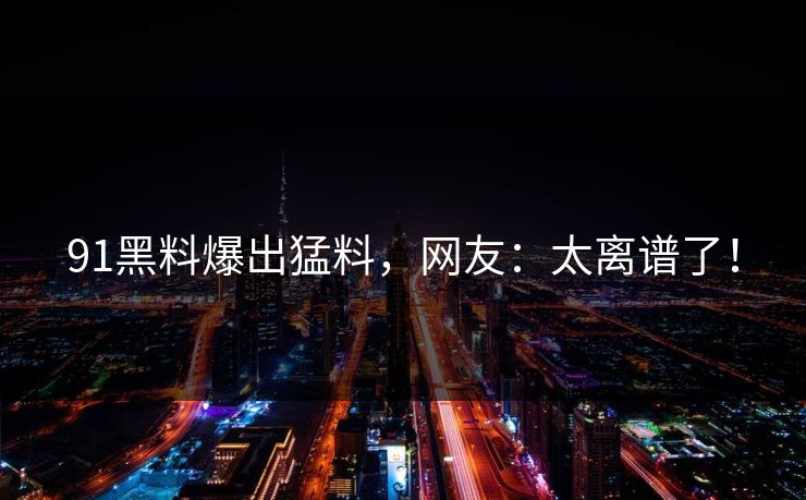 91黑料爆出猛料，网友：太离谱了！