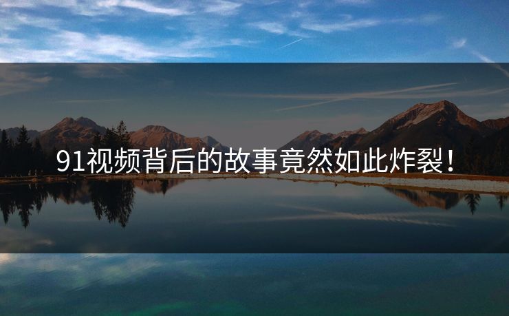 91视频背后的故事竟然如此炸裂！