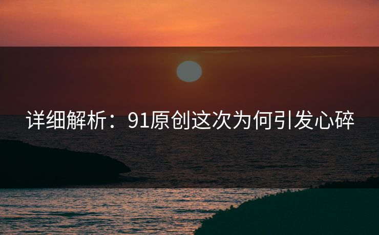 详细解析：91原创这次为何引发心碎