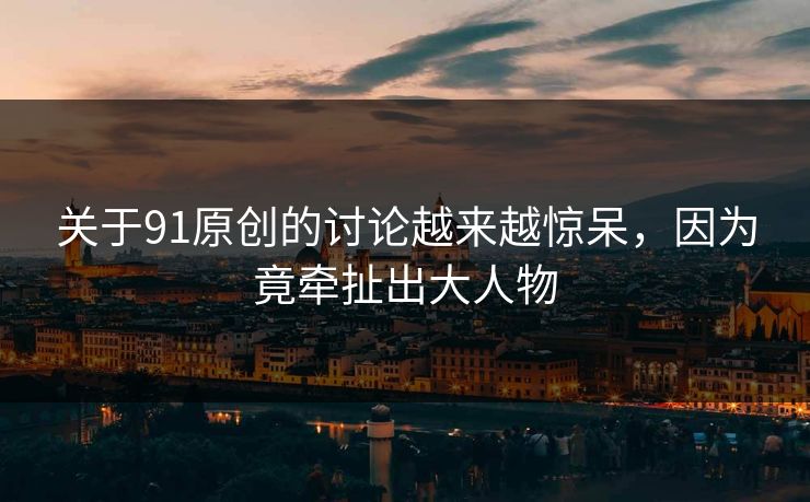 关于91原创的讨论越来越惊呆，因为竟牵扯出大人物