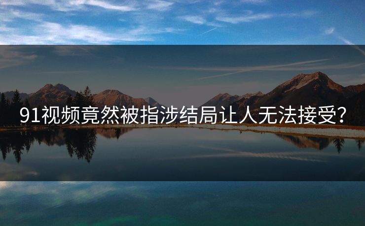 91视频竟然被指涉结局让人无法接受？