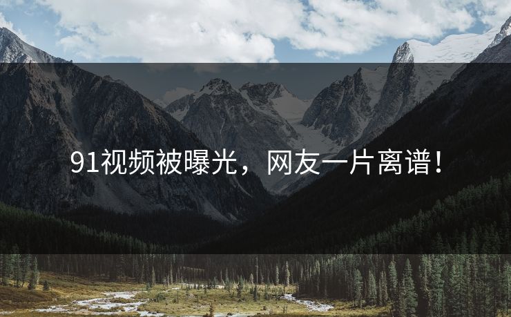 91视频被曝光，网友一片离谱！