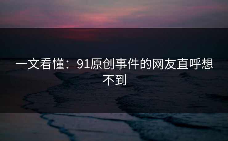 一文看懂：91原创事件的网友直呼想不到
