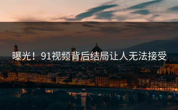 曝光！91视频背后结局让人无法接受