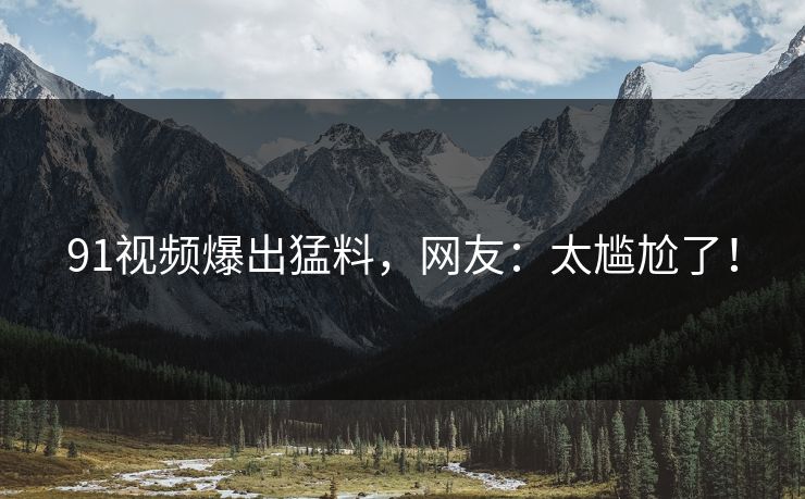 91视频爆出猛料，网友：太尴尬了！