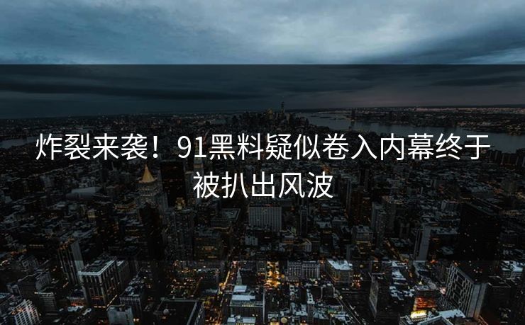 炸裂来袭！91黑料疑似卷入内幕终于被扒出风波