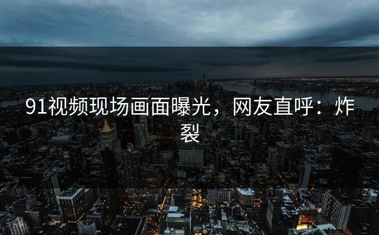 91视频现场画面曝光，网友直呼：炸裂
