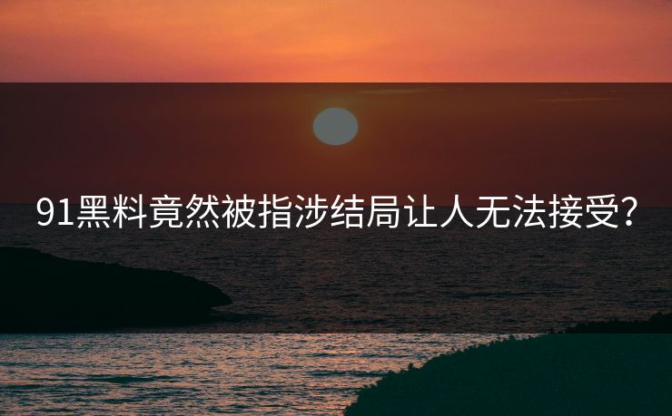 91黑料竟然被指涉结局让人无法接受？