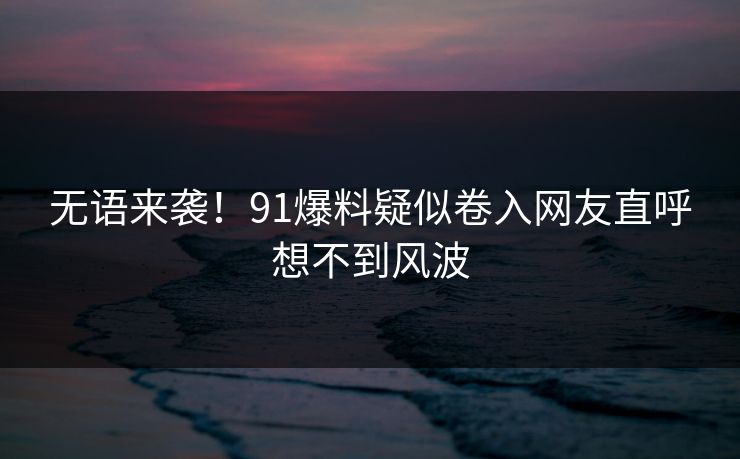 无语来袭！91爆料疑似卷入网友直呼想不到风波