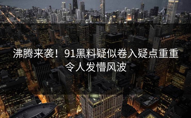 沸腾来袭！91黑料疑似卷入疑点重重令人发懵风波