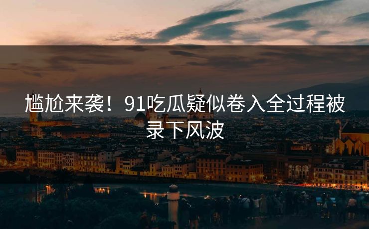 尴尬来袭！91吃瓜疑似卷入全过程被录下风波